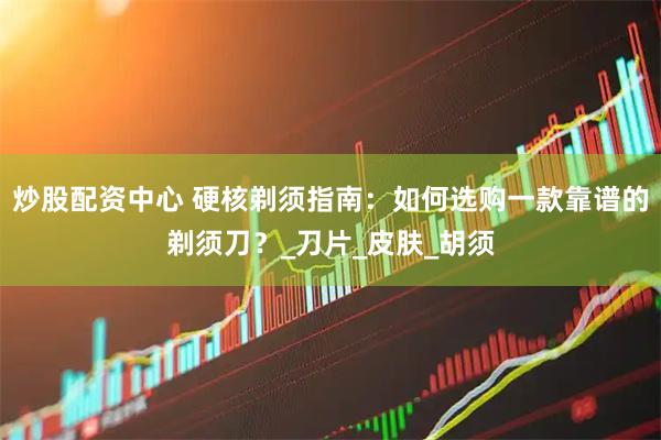 炒股配资中心 硬核剃须指南：如何选购一款靠谱的剃须刀？_刀片_皮肤_胡须