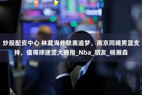 炒股配资中心 林葳海外联赛追梦，南京同曦男篮支持，值得球迷竖大拇指_Nba_朋友_杨瀚森