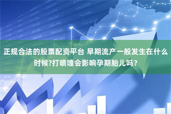 正规合法的股票配资平台 早期流产一般发生在什么时候?打喷嚏会影响孕期胎儿吗？