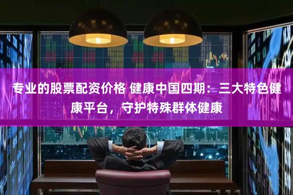 专业的股票配资价格 健康中国四期：三大特色健康平台，守护特殊群体健康