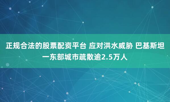 正规合法的股票配资平台 应对洪水威胁 巴基斯坦一东部城市疏散逾2.5万人