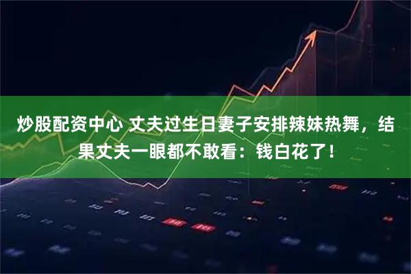 炒股配资中心 丈夫过生日妻子安排辣妹热舞，结果丈夫一眼都不敢看：钱白花了！