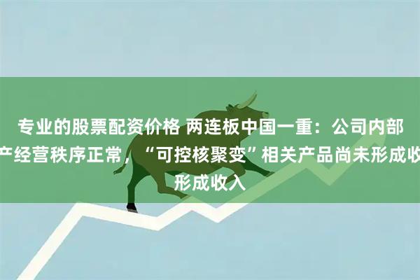 专业的股票配资价格 两连板中国一重:公司内部生产经营秩序正常,“可控核聚变”相关产品尚未形成收入